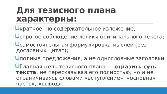 Для тезисного плана характерны: краткое, но содержательное изложение; строгое соблюдение логики оригинального текста; самостоятельная формулировка мыслей (без дословных цитат); полные предложения, а не однословные заголовки. Главная цель тезисного плана — отразить суть текста , не пересказывая его полностью, но и не ограничиваясь словами «вступление», «основная часть», «вывод». 