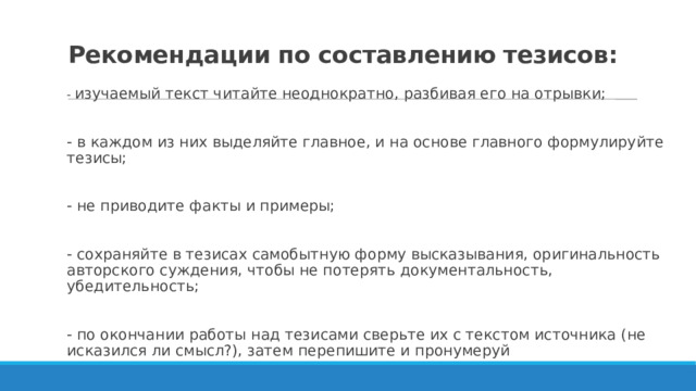 Рекомендации по составлению тезисов:   - изучаемый текст читайте неоднократно, разбивая его на отрывки; - в каждом из них выделяйте главное, и на основе главного формули­руйте тезисы; - не приводите факты и примеры; - сохраняйте в тезисах самобытную форму высказывания, ориги­нальность авторского суждения, чтобы не потерять документаль­ность, убедительность; - по окончании работы над тезисами сверьте их с текстом источни­ка (не исказился ли смысл?), затем перепишите и пронумеруй 