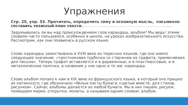 Упражнения Стр. 25, упр. 53. Прочитать, определить тему и основную мысль, письменно составить тезисный план текста. Задумывались ли вы над происхождением слов карандаш, альбом? Мы ведь¹ этими словами часто пользуемся, особенно в школе, на уроках изобразительного искусства. Рассмотрим, как они появились в русском языке. Слово карандаш заимствовано в XVIII веке из тюркских языков, где оно имело следующее значение: «тростниковая трубочка со стержнем из графита, применяемая для письма». Теперь графит вставляется и в деревянные, и в пластмассовые, и в металлические палочки, а название у них одно и то же: карандаш. Слово альбом попало к нам в XIX веке из французского языка, в который оно пришло из латинского, где обозначало «белые листы бумаги, сшитые вместе, для стихов, рисунков». Сейчас альбомы делаются из любой бумаги. Мы в них пишем, рисуем, помещаем марки, открытки, монеты, а называем одним словом: альбом. 