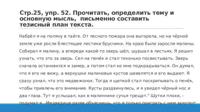 Стр.25, упр. 52. Прочитать, определить тему и основную мысль, письменно составить тезисный план текста. Набрёл я на поляну в тайге. От лесного пожара она выгорела, но на чёрной земле уже росли блестящие листики брусники. На краю были заросли малины. Собирал я малину, а впереди какой-то зверь шёл, шуршал в листьях. Я решил узнать, что это за зверь. Сел на пенёк и стал тихонько посвистывать. Зверь сначала остановился и замер, а потом стал ко мне подкрадываться. Он думал, что я его не вижу, а верхушки малиновых кустов шевелятся и его выдают. Я сразу узнал, что это медвежонок. Тогда я щепкой стал поскрипывать о пенёк, чтобы привлечь его внимание. Кусты раздвинулись, и я увидел чёрный нос и два глаза. Тут я услышал, как в малиннике сучья трещат.