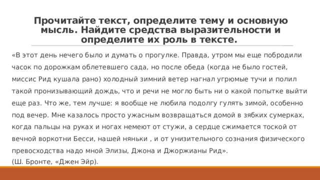 Прочитайте текст, определите тему и основную мысль. Найдите средства выразительности и определите их роль в тексте. «В этот день нечего было и думать о прогулке. Правда, утром мы еще побродили часок по дорожкам облетевшего сада, но после обеда (когда не было гостей, миссис Рид кушала рано) холодный зимний ветер нагнал угрюмые тучи и полил такой пронизывающий дождь, что и речи не могло быть ни о какой попытке выйти еще раз. Что же, тем лучше: я вообще не любила подолгу гулять зимой, особенно под вечер. Мне казалось просто ужасным возвращаться домой в зябких сумерках, когда пальцы на руках и ногах немеют от стужи, а сердце сжимается тоской от вечной воркотни Бесси, нашей няньки , и от унизительного сознания физического превосходства надо мной Элизы, Джона и Джоржианы Рид». (Ш. Бронте, «Джен Эйр). 