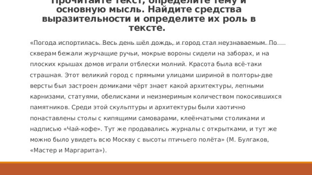 Прочитайте текст, определите тему и основную мысль. Найдите средства выразительности и определите их роль в тексте. «Погода испортилась. Весь день шёл дождь, и город стал неузнаваемым. По скверам бежали журчащие ручьи, мокрые вороны сидели на заборах, и на плоских крышах домов играли отблески молний. Красота была всё-таки страшная. Этот великий город с прямыми улицами шириной в полторы-две версты был застроен домиками чёрт знает какой архитектуры, лепными карнизами, статуями, обелисками и неизмеримым количеством покосившихся памятников. Среди этой скульптуры и архитектуры были хаотично понаставлены столы с кипящими самоварами, клеёнчатыми столиками и надписью «Чай-кофе». Тут же продавались журналы с открытками, и тут же можно было увидеть всю Москву с высоты птичьего полёта» (М. Булгаков, «Мастер и Маргарита»). 