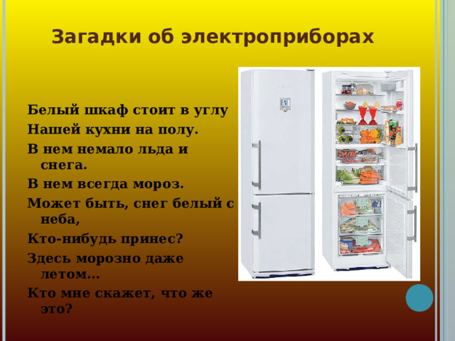 Загадки об электроприборах Белый шкаф стоит в углу Нашей кухни на полу. В нем немало льда и снега. В нем всегда мороз. Может быть, снег белый с неба, Кто-нибудь принес? Здесь морозно даже летом... Кто мне скажет, что же это?  