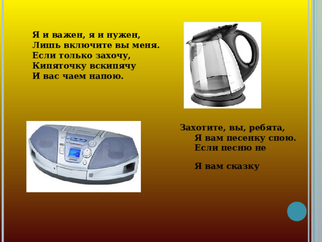 Я и важен, я и нужен, Лишь включите вы меня. Если только захочу, Кипяточку вскипячу И вас чаем напою.  Захотите, вы, ребята,  Я вам песенку спою.  Если песню не хотите –  Я вам сказку расскажу.  