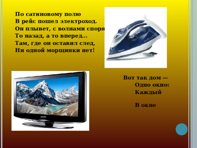 По сатиновому полю В рейс пошел электроход. Он плывет, с волнами споря, То назад, а то вперед… Там, где он оставил след, Ни одной морщинки нет!   Вот так дом —  Одно окно:  Каждый день  В окне кино! 