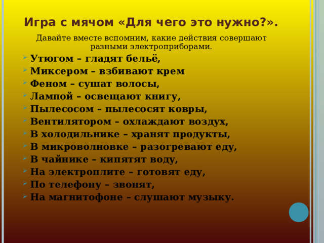 Игра с мячом «Для чего это нужно?». Давайте вместе вспомним, какие действия совершают разными электроприборами.  Утюгом – гладят бельё,  Миксером – взбивают крем  Феном – сушат волосы,  Лампой – освещают книгу,  Пылесосом – пылесосят ковры,  Вентилятором – охлаждают воздух,  В холодильнике – хранят продукты,  В микроволновке – разогревают еду,  В чайнике – кипятят воду,  На электроплите – готовят еду,  По телефону – звонят,  На магнитофоне – слушают музыку. 