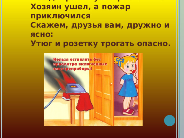Вот докрасна утюг раскалился  Хозяин ушел, а пожар приключился  Скажем, друзья вам, дружно и ясно:  Утюг и розетку трогать опасно.  