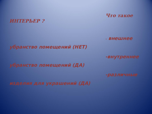 Что такое ИНТЕРЬЕР ?  -  внешнее убранство помещений (НЕТ) -внутреннее убранство помещений (ДА) -различные изделия для украшений (ДА)   