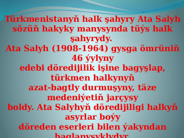 Türkmenistanyň halk şahyry Ata Salyh sözüň hakyky manysynda tüýs halk şahyrydy. Ata Salyh (1908-1964) gysga ömrüniň 46 ýylyny edebi döredijilik işine bagyşlap, türkmen halkynyň azat-bagtly durmuşyny, täze medeniýetiň jarçysy boldy. Ata Salyhyň döredijiligi halkyň asyrlar boýy döreden eserleri bilen ýakyndan baglanyşyklydyr. Şahyr halk döredijiliginiň içine girýän dürli-dürli žanrdaky eserleri ökde bilmek bilen nakyllar, atalar sözi, ertekiler ýaly baý fondyndan öz döredijiliginde peýdalanýar.  