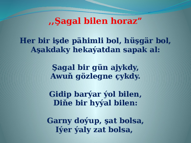 ,,Şagal bilen horaz”  Her bir işde pähimli bol, hüşgär bol, Aşakdaky hekaýatdan sapak al:  Şagal bir gün ajykdy, Awuň gözlegne çykdy.  Gidip barýar ýol bilen, Diňe bir hyýal bilen:  Garny doýup, şat bolsa, Iýer ýaly zat bolsa, 