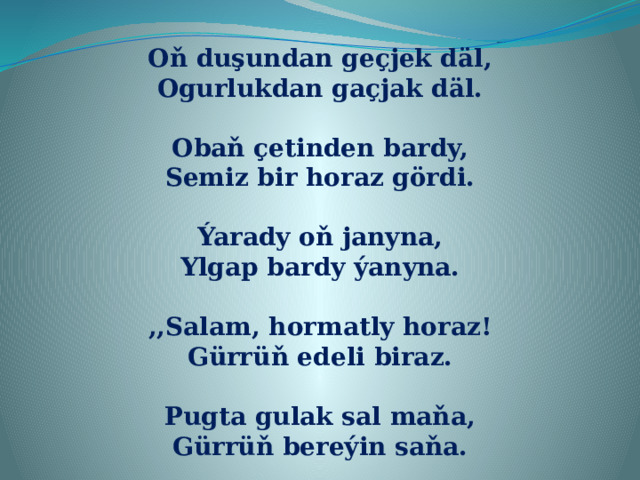 Oň duşundan geçjek däl, Ogurlukdan gaçjak däl.  Obaň çetinden bardy, Semiz bir horaz gördi.  Ýarady oň janyna, Ylgap bardy ýanyna.  ,,Salam, hormatly horaz! Gürrüň edeli biraz.  Pugta gulak sal maňa, Gürrüň bereýin saňa. 
