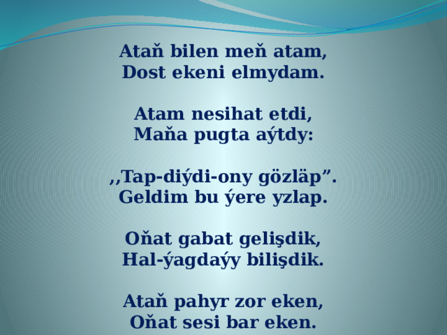 Ataň bilen meň atam, Dost ekeni elmydam.  Atam nesihat etdi, Maňa pugta aýtdy:  ,,Tap-diýdi-ony gözläp”. Geldim bu ýere yzlap.  Oňat gabat gelişdik, Hal-ýagdaýy bilişdik.  Ataň pahyr zor eken, Oňat sesi bar eken.  
