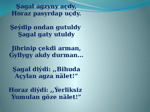 Şagal agzyny açdy, Horaz pasyrdap uçdy.  Şeýdip ondan gutuldy Şagal gaty utuldy  Jibrinip çekdi arman, Gyllygy akdy durman...  Şagal diýdi: ,,Bihuda Açylan agza nälet!”  Horaz diýdi: ,,Ýerliksiz Ýumulan göze nälet!” 