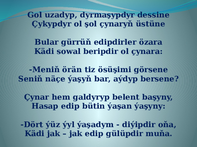 Gol uzadyp, dyrmaşypdyr dessine Çykypdyr ol şol çynaryň üstüne  Bular gürrüň edipdirler özara Kädi sowal beripdir ol çynara:  -Meniň örän tiz ösüşimi görsene Seniň näçe ýaşyň bar, aýdyp bersene?  Çynar hem galdyryp belent başyny, Hasap edip bütin ýaşan ýaşyny:  -Dört ýüz ýyl ýaşadym - diýipdir oňa, Kädi jak – jak edip gülüpdir muňa. 