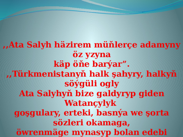 ,,Ata Salyh häzirem müňlerçe adamyny öz yzyna käp öňe barýar”. ,,Türkmenistanyň halk şahyry, halkyň söýgüli ogly Ata Salyhyň bize galdyryp giden Watançylyk goşgulary, erteki, basnýa we şorta sözleri okamaga, öwrenmäge mynasyp bolan edebi myrasdyr”. 
