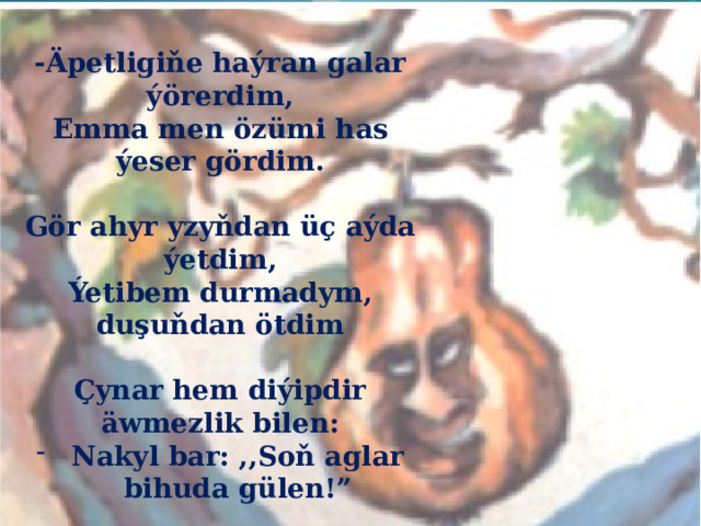  -Äpetligiňe haýran galar ýörerdim, Emma men özümi has ýeser gördim.  Gör ahyr yzyňdan üç aýda ýetdim, Ýetibem durmadym, duşuňdan ötdim  Çynar hem diýipdir äwmezlik bilen: Nakyl bar: ,,Soň aglar bihuda gülen!”  Tupan tursa, elem-ebtat bolarsyň Kimiň güýçlidigini şonda bilersiň. 