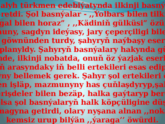 Ata Salyh türkmen edebiýatynda ilkinji basnýalary  döretdi. Şol basnýalar - ,,Ýolbars bilen tilki”, ,,Şagal bilen horaz” , ,,Kädiniň gülküsi” özüniň mazmuny, sagdyn ideýasy, jary çeperçiligi bilen uly iliň göwnünden turdy, şahyryň naýbaşy eserleri  hasaplanyldy. Şahyryň basnýalary hakynda gürrüň  edilende, ilkinji nobatda, onuň öz ýazjak eserlerine  halkyň arasyndaky iň belli ertekileri esas edip alan-  dygyny bellemek gerek. Şahyr şol ertekileri öziçe  täzeden işläp, mazmunyny has çuňlaşdyryp,şahyrana  serişdeler bilen bezäp, halka gaýtaryp berdi. Bu bolsa şol basnýalaryň halk köpçüligine düşnükli  bolmagyna getirdi, olary nyşana alnan ,,nokady” kemsiz urup bilýän ,,ýaraga’’ öwürdi. 