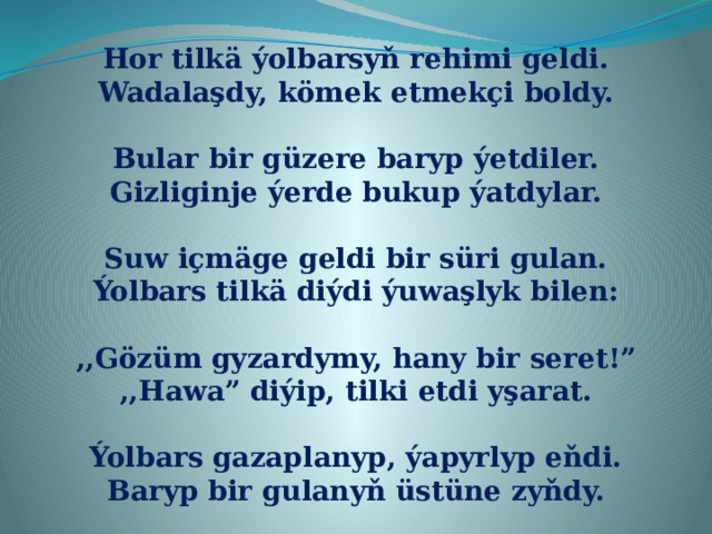 Hor tilkä ýolbarsyň rehimi geldi. Wadalaşdy, kömek etmekçi boldy.  Bular bir güzere baryp ýetdiler. Gizliginje ýerde bukup ýatdylar.  Suw içmäge geldi bir süri gulan. Ýolbars tilkä diýdi ýuwaşlyk bilen:  ,,Gözüm gyzardymy, hany bir seret!” ,,Hawa” diýip, tilki etdi yşarat.  Ýolbars gazaplanyp, ýapyrlyp eňdi. Baryp bir gulanyň üstüne zyňdy. 