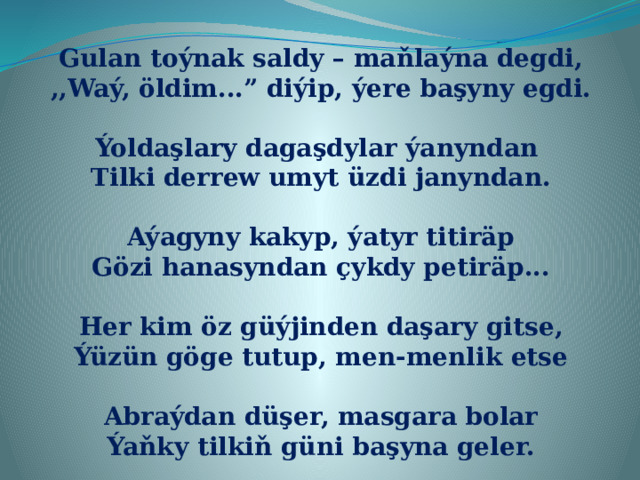 Gulan toýnak saldy – maňlaýna degdi, ,,Waý, öldim...” diýip, ýere başyny egdi.  Ýoldaşlary dagaşdylar ýanyndan Tilki derrew umyt üzdi janyndan.  Aýagyny kakyp, ýatyr titiräp Gözi hanasyndan çykdy petiräp...  Her kim öz güýjinden daşary gitse, Ýüzün göge tutup, men-menlik etse  Abraýdan düşer, masgara bolar Ýaňky tilkiň güni başyna geler. 