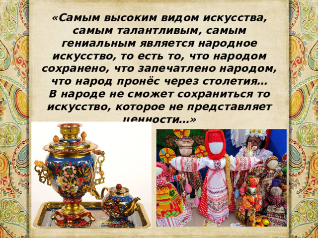 «Самым высоким видом искусства, самым талантливым, самым гениальным является народное искусство,  то есть то, что народом сохранено, что запечатлено народом, что народ пронёс через столетия… В народе не сможет сохраниться то искусство, которое не представляет ценности…»                                                                                                                                                                 Б.М.Неменский 
