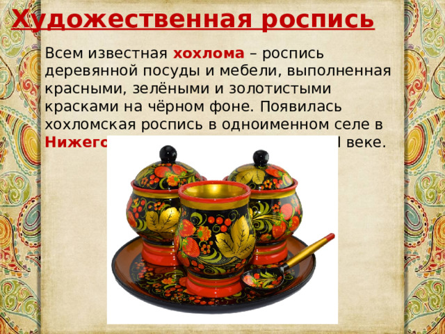 Художественная роспись Всем известная  хохлома  – роспись деревянной посуды и мебели, выполненная красными, зелёными и золотистыми красками на чёрном фоне. Появилась хохломская роспись в одноименном селе в Нижегородской области еще в XVII веке. 