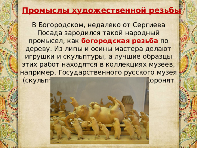 Промыслы художественной резьбы В Богородском, недалеко от Сергиева Посада зародился такой народный промысел, как  богородская резьба   по дереву. Из липы и осины мастера делают игрушки и скульптуры, а лучшие образцы этих работ находятся в коллекциях музеев, например, Государственного русского музея (скульптурная композиция «Мыши хоронят кота» и др.) 