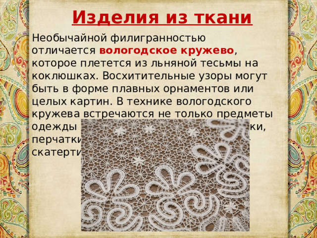 Изделия из ткани Необычайной филигранностью отличается  вологодское кружево , которое плетется из льняной тесьмы на коклюшках. Восхитительные узоры могут быть в форме плавных орнаментов или целых картин. В технике вологодского кружева встречаются не только предметы одежды – воротнички, пелерины, платки, перчатки, но и украшения интерьера – скатерти и покрывала. 