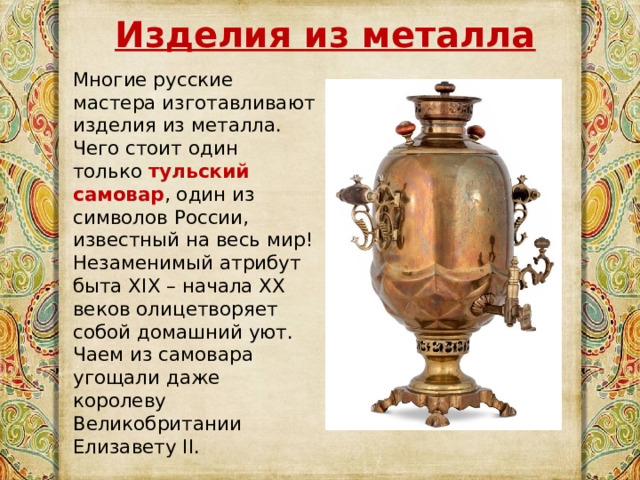 Изделия из металла  Многие русские мастера изготавливают изделия из металла. Чего стоит один только  тульский самовар , один из символов России, известный на весь мир! Незаменимый атрибут быта XIX – начала XX веков олицетворяет собой домашний уют. Чаем из самовара угощали даже королеву Великобритании Елизавету II. 