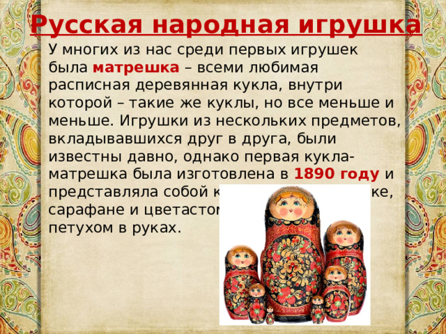 Русская народная игрушка У многих из нас среди первых игрушек была  матрешка   – всеми любимая расписная деревянная кукла, внутри которой – такие же куклы, но все меньше и меньше. Игрушки из нескольких предметов, вкладывавшихся друг в друга, были известны давно, однако первая кукла-матрешка была изготовлена в 1890 году и представляла собой крестьянку в рубашке, сарафане и цветастом платке, с чёрным петухом в руках. 