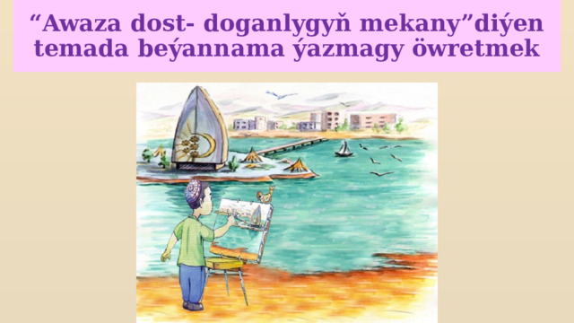 “ Awaza dost- doganlygyň mekany”diýen temada beýannama ýazmagy öwretmek 