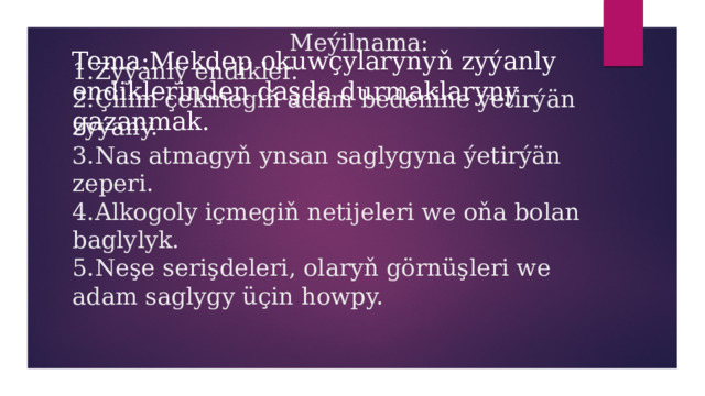  Meýilnama:  1.Zyýanly endikler.  2.Çilim çekmegiň adam bedenine ýetirýän zyýany.  3.Nas atmagyň ynsan saglygyna ýetirýän zeperi.  4.Alkogoly içmegiň netijeleri we oňa bolan baglylyk.  5.Neşe serişdeleri, olaryň görnüşleri we adam saglygy üçin howpy.   Tema:Mekdep okuwçylarynyň zyýanly endiklerinden daşda durmaklaryny gazanmak. 