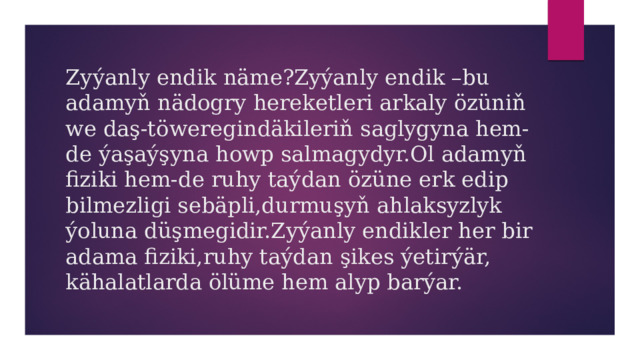 Zyýanly endik näme?Zyýanly endik –bu adamyň nädogry hereketleri arkaly özüniň we daş-töweregindäkileriň saglygyna hem-de ýaşaýşyna howp salmagydyr.Ol adamyň fiziki hem-de ruhy taýdan özüne erk edip bilmezligi sebäpli,durmuşyň ahlaksyzlyk ýoluna düşmegidir.Zyýanly endikler her bir adama fiziki,ruhy taýdan şikes ýetirýär, kähalatlarda ölüme hem alyp barýar. 