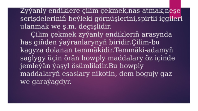 Zyýanly endiklere çilim çekmek,nas atmak,neşe serişdeleriniň beýleki görnüşlerini,spirtli içgileri ulanmak we ş.m. degişlidir.  Çilim çekmek zyýanly endikleriň arasynda has giňden ýaýranlarynyň biridir.Çilim-bu kagyza dolanan temmäkidir.Temmäki-adamyň saglygy üçin örän howply maddalary öz içinde jemleýän ýaşyl ösümlikdir.Bu howply maddalaryň esaslary nikotin, dem bogujy gaz we garaýagdyr.   