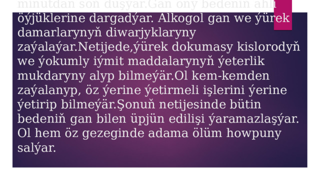  Spirtli içgiler içilende ol aşgazandan gana 2 minutdan soň düşýär.Gan ony bedeniň ähli öýjüklerine dargadýar. Alkogol gan we ýürek damarlarynyň diwarjyklaryny zaýalaýar.Netijede,ýürek dokumasy kislorodyň we ýokumly iýmit maddalarynyň ýeterlik mukdaryny alyp bilmeýär.Ol kem-kemden zaýalanyp, öz ýerine ýetirmeli işlerini ýerine ýetirip bilmeýär.Şonuň netijesinde bütin bedeniň gan bilen üpjün edilişi ýaramazlaşýar. Ol hem öz gezeginde adama ölüm howpuny salýar. 