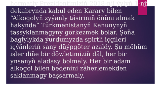 hormatly Prezidentimiziň 2018-nji ýylyň 1-nji dekabrynda kabul eden Karary bilen “Alkogolyň zyýanly täsiriniň öňüni almak hakynda” Türkmenistanyň Kanunynyň tassyklanmagyny görkezmek bolar. Şoňa baglylykda ýurdumyzda spirtli içgileri içýänleriň sany düýpgöter azaldy. Şu möhüm işler diňe bir döwletimiziň däl, her bir ynsanyň aladasy bolmaly. Her bir adam alkogol bilen bedenini zäherlemekden saklanmagy başsarmaly. 