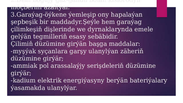 1.Nikotin-ýüregi öňkiden hem çalt işledýär.Şeýlelikde ýürek öňkiden hem kän kislorody talap edýär.  2.Dem bogujy gaz-ganda bolan kislorodyň möçberini azaltýar.  3.Garaýag-öýkene ýemleşip ony hapalaýan şepbeşik bir maddadyr.Şeýle hem garaýag çilimkeşiň dişlerinde we dyrnaklarynda emele gelýän tegmilleriň esasy sebäbidir.  Çilimiň düzümine girýän başga maddalar:  -myşýak syçanlara garşy ulanylýan zäheriň düzümine girýär;  -ammiak pol arassalaýjy serişdeleriň düzümine girýär;  -kadium elektrik energiýasyny berýän bateriýalary ýasamakda ulanylýar. 