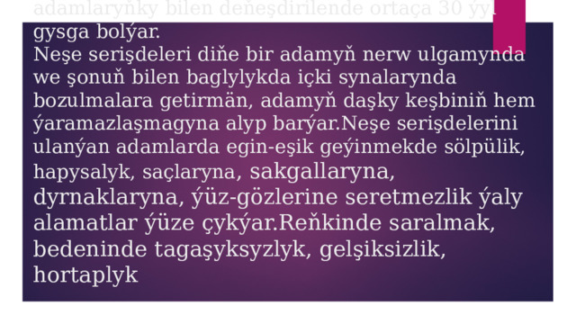 ýolbaşçylyk edýär.Şonuň üçin hem neşekeşler tiz wagtyň dowamynda ölüme sezewar bolýarlar.Neşekeşiň ömri ony ulanmaýan adamlaryňky bilen deňeşdirilende ortaça 30 ýyl gysga bolýar.  Neşe serişdeleri diňe bir adamyň nerw ulgamynda we şonuň bilen baglylykda içki synalarynda bozulmalara getirmän, adamyň daşky keşbiniň hem ýaramazlaşmagyna alyp barýar.Neşe serişdelerini ulanýan adamlarda egin-eşik geýinmekde sölpülik, hapysalyk, saçlaryna , sakgallaryna, dyrnaklaryna, ýüz-gözlerine seretmezlik ýaly alamatlar ýüze çykýar.Reňkinde saralmak, bedeninde tagaşyksyzlyk, gelşiksizlik, hortaplyk 