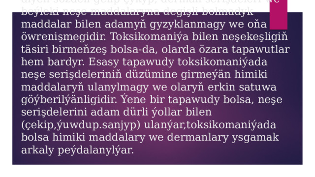 Toksikomaniýa-bu grekçe “toxikos’’- “zäherli” diýen sözden gelip çykyp, derman serişdeleri we beýleki neşe maddalaryna degişli bolmadyk maddalar bilen adamyň gyzyklanmagy we oňa öwrenişmegidir. Toksikomaniýa bilen neşekeşligiň täsiri birmeňzeş bolsa-da, olarda özara tapawutlar hem bardyr. Esasy tapawudy toksikomaniýada neşe serişdeleriniň düzümine girmeýän himiki maddalaryň ulanylmagy we olaryň erkin satuwa göýberilýänligidir. Ýene bir tapawudy bolsa, neşe serişdelerini adam dürli ýollar bilen (çekip,ýuwdup.sanjyp) ulanýar,toksikomaniýada bolsa himiki maddalary we dermanlary ysgamak arkaly peýdalanylýar. 