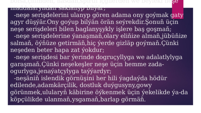  Ýatda saklaň:   -adamyň güýçli islegi bolsa we özüne erk edip bilýän bolsa,çilimden, nasdan,spirtli içgilerden we beýleki neşe maddalaryndan saklanyp bilýär;  -neşe serişdelerini ulanyp gören adama ony goýmak gaty agyr düşýär.Ony goýup bilýän örän seýrekdir.Şonuň üçin neşe serişdeleri bilen baglanyşykly işlere baş goşmaň;  -neşe serişdelerine ýanaşmaň,olary eliňize almaň,jübüňize salmaň, öýňüze getirmäň,hiç ýerde gizläp goýmaň.Çünki neşeden beter hapa zat ýokdur;  -neşe serişdesi bar ýerinde dogruçyllyga we adalatlylyga garaşmaň.Çünki neşekeşler neşe üçin hemme zada-ogurlyga,jenaýatçylyga taýýardyr;  -neşäniň islendik görnüşini her hili ýagdaýda hödür edilende,adamkärçilik, dostluk duýgusyny,gowy görünmek,ulularyň käbirine öýkenmek üçin ýekelikde ýa-da köpçülikde ulanmaň,ysgamaň,barlap görmäň. 