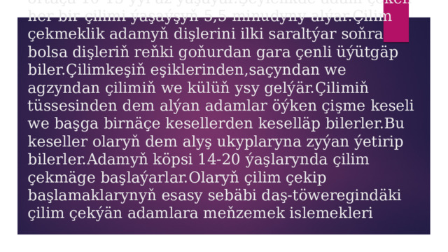 Birnäçe ýyllaryň dowamynda çilim çekýän adam ortaça 10-15 ýyl az ýaşaýar.Şeýlelikde adam çeken her bir çilimi ýaşaýşyň 5,5 minudyny alýar.Çilim çekmeklik adamyň dişlerini ilki saraltýar soňra bolsa dişleriň reňki goňurdan gara çenli üýütgäp biler.Çilimkeşiň eşiklerinden,saçyndan we agzyndan çilimiň we külüň ysy gelýär.Çilimiň tüssesinden dem alýan adamlar öýken çişme keseli we başga birnäçe kesellerden keselläp bilerler.Bu keseller olaryň dem alyş ukyplaryna zyýan ýetirip bilerler.Adamyň köpsi 14-20 ýaşlarynda çilim çekmäge başlaýarlar.Olaryň çilim çekip başlamaklarynyň esasy sebäbi daş-töweregindäki çilim çekýän adamlara meňzemek islemekleri 