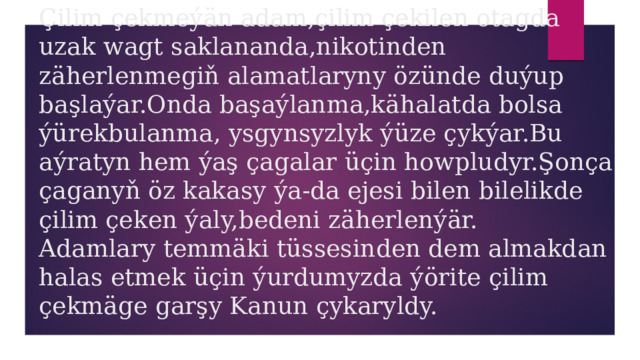 Çilim çekmeýän adam,çilim çekilen otagda uzak wagt saklananda,nikotinden zäherlenmegiň alamatlaryny özünde duýup başlaýar.Onda başaýlanma,kähalatda bolsa ýürekbulanma, ysgynsyzlyk ýüze çykýar.Bu aýratyn hem ýaş çagalar üçin howpludyr.Şonça çaganyň öz kakasy ýa-da ejesi bilen bilelikde çilim çeken ýaly,bedeni zäherlenýär.  Adamlary temmäki tüssesinden dem almakdan halas etmek üçin ýurdumyzda ýörite çilim çekmäge garşy Kanun çykaryldy. 