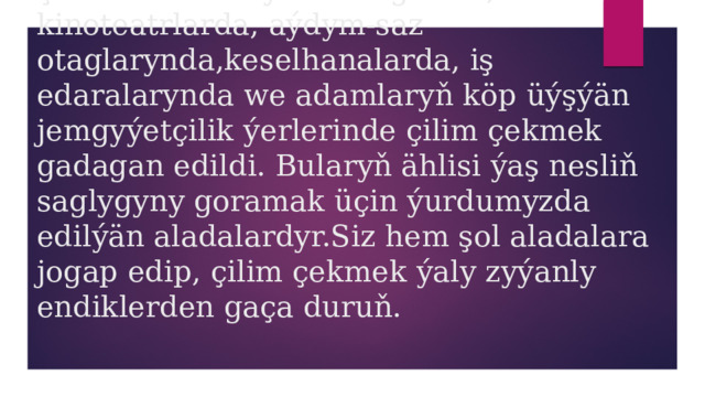 Şol Kanun esasynda ulaglarda, kinoteatrlarda, aýdym-saz otaglarynda,keselhanalarda, iş edaralarynda we adamlaryň köp üýşýän jemgyýetçilik ýerlerinde çilim çekmek gadagan edildi. Bularyň ählisi ýaş nesliň saglygyny goramak üçin ýurdumyzda edilýän aladalardyr.Siz hem şol aladalara jogap edip, çilim çekmek ýaly zyýanly endiklerden gaça duruň. 