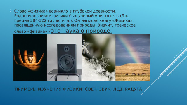 Слово «физика» возникло в глубокой древности. Родоначальником физики был ученый Аристотель (Др. Греция 384-322 г.г. до н. э.). Он написал книгу «Физика», посвященную исследованиям природы. Значит, греческое слово «физика» - это наука о природе.   Примеры изучения физики: свет, звук, лёд, радуга   
