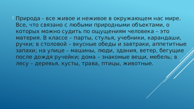 Природа - все живое и неживое в окружающем нас мире. Все, что связано с любыми природными объектами, о которых можно судить по ощущениям человека – это материя. В классе – парты, стулья, учебники, карандаши, ручки; в столовой – вкусные обеды и завтраки, аппетитные запахи; на улице – машины, люди, здания, ветер, бегущие после дождя ручейки; дома – знакомые вещи, мебель; в лесу – деревья, кусты, трава, птицы, животные.   