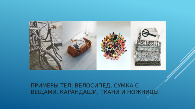 Примеры тел: велосипед, сумка с вещами, карандаши, ткани и ножницы   