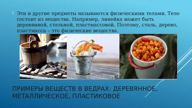 Эти и другие предметы называются физическими телами. Тело состоит из вещества. Например, линейка может быть деревянной, стальной, пластмассовой. Поэтому, сталь, дерево, пластмасса – это физические вещества.   Примеры веществ в ведрах: деревянное, металлическое, пластиковое   