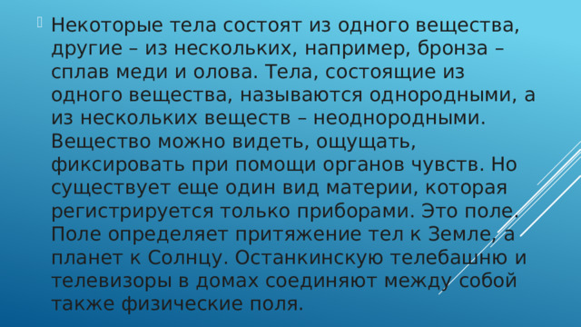 Некоторые тела состоят из одного вещества, другие – из нескольких, например, бронза – сплав меди и олова. Тела, состоящие из одного вещества, называются однородными, а из нескольких веществ – неоднородными. Вещество можно видеть, ощущать, фиксировать при помощи органов чувств. Но существует еще один вид материи, которая регистрируется только приборами. Это поле. Поле определяет притяжение тел к Земле, а планет к Солнцу. Останкинскую телебашню и телевизоры в домах соединяют между собой также физические поля.   