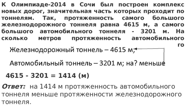 К Олимпиаде-2014 в Сочи был построен комплекс новых дорог, значительная часть которых проходит по тоннелям. Так, протяженность самого большого железнодорожного тоннеля равна 4615 м, а самого большого автомобильного тоннеля - 3201 м. На сколько метров протяженность автомобильного тоннеля меньше протяженности железнодорожного тоннеля? 4615 - 3201 = 1414 (м) Ответ:  на 1414 м протяженность автомобильного тоннеля меньше протяженности железнодорожного тоннеля. 