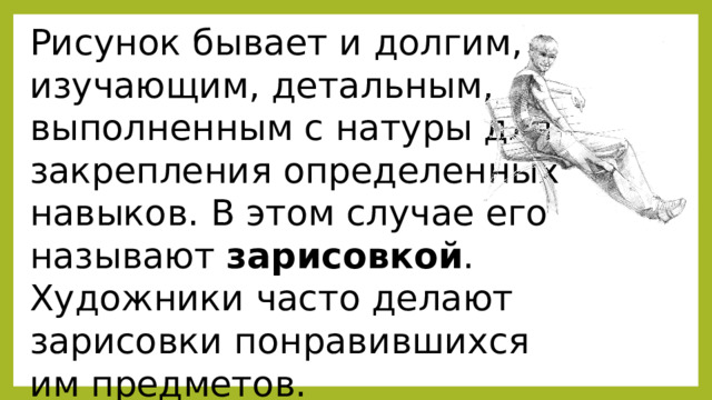 Рисунок бывает и долгим, изучающим, детальным, выполненным с натуры для закрепления определенных навыков. В этом случае его называют зарисовкой . Художники часто делают зарисовки понравившихся им предметов. 