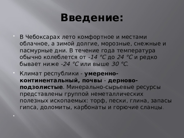 Введение: В Чебоксарах лето комфортное и местами облачное, а зимой долгие, морозные, снежные и пасмурные дни. В течение года температура обычно колеблется от  -14 °C  до  24 °C  и редко бывает ниже  -24 °C  или выше  30 °C . Климат республики -  умеренно-континентальный, почвы  -  дерново-подзолистые . Минерально-сырьевые ресурсы представлены группой неметаллических полезных ископаемых: торф, пески, глина, запасы гипса, доломиты, карбонаты и горючие сланцы .   